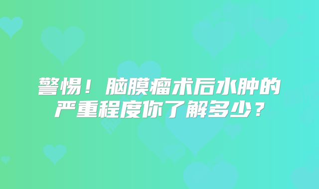 警惕！脑膜瘤术后水肿的严重程度你了解多少？