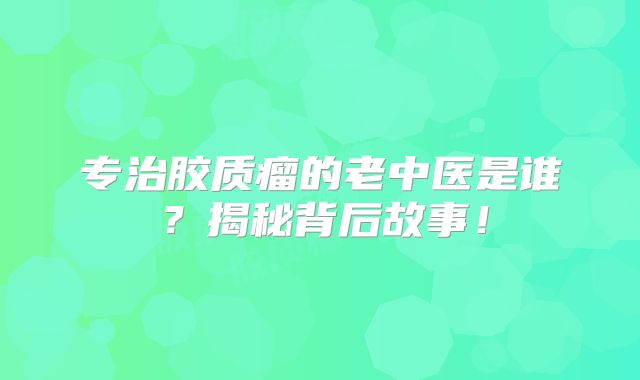 专治胶质瘤的老中医是谁？揭秘背后故事！