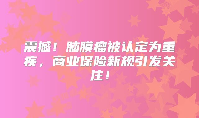 震撼！脑膜瘤被认定为重疾，商业保险新规引发关注！