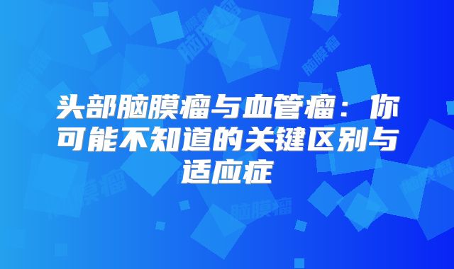 头部脑膜瘤与血管瘤：你可能不知道的关键区别与适应症