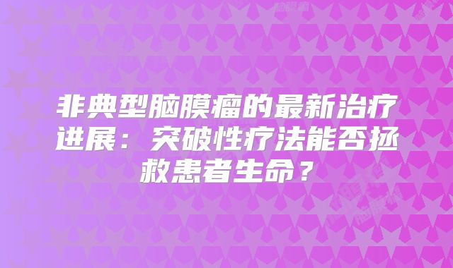非典型脑膜瘤的最新治疗进展：突破性疗法能否拯救患者生命？
