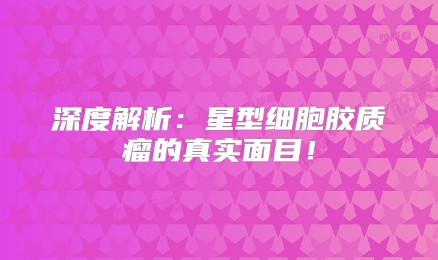 深度解析：星型细胞胶质瘤的真实面目！