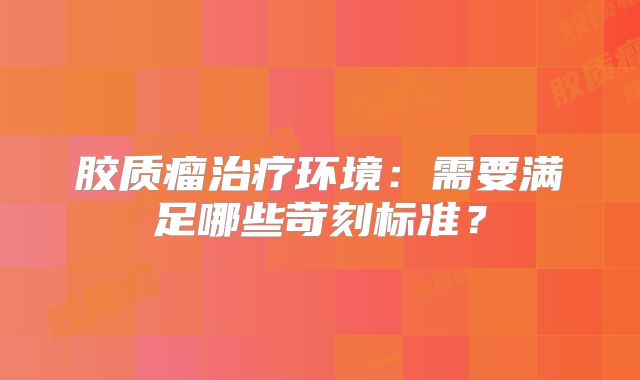 胶质瘤治疗环境：需要满足哪些苛刻标准？