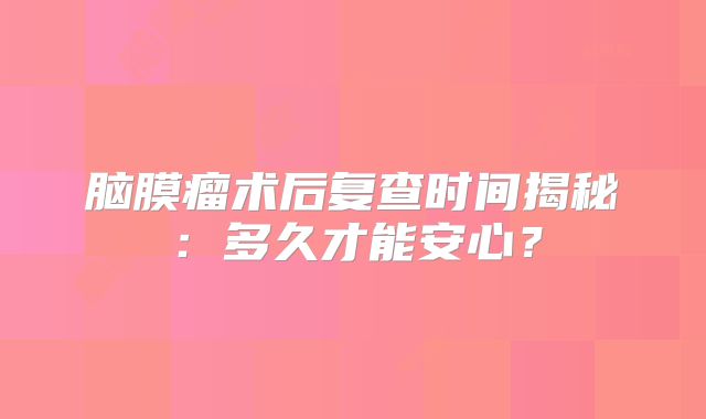 脑膜瘤术后复查时间揭秘：多久才能安心？