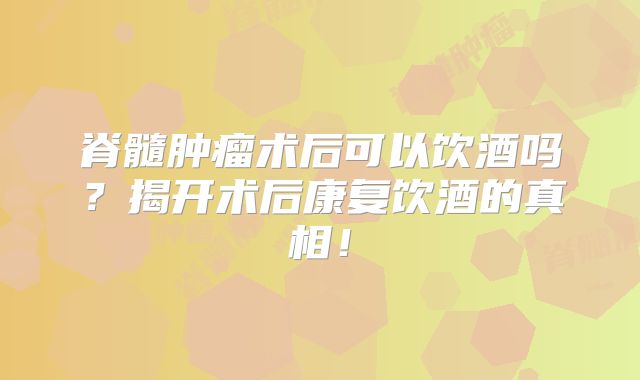 脊髓肿瘤术后可以饮酒吗？揭开术后康复饮酒的真相！