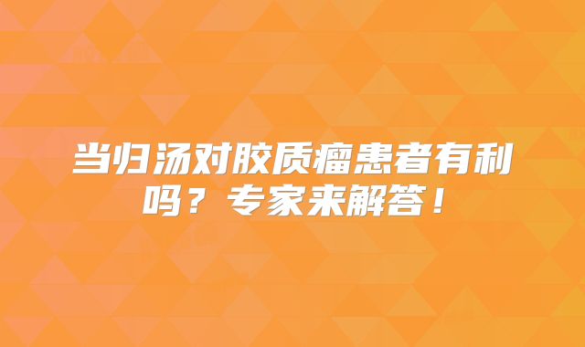 当归汤对胶质瘤患者有利吗？专家来解答！