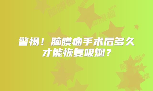 警惕！脑膜瘤手术后多久才能恢复吸烟？