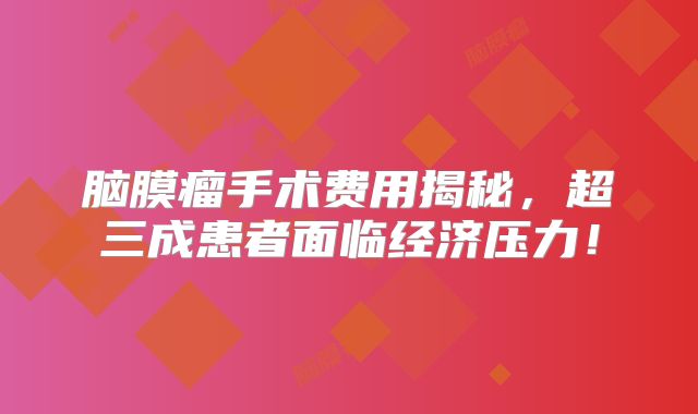 脑膜瘤手术费用揭秘，超三成患者面临经济压力！
