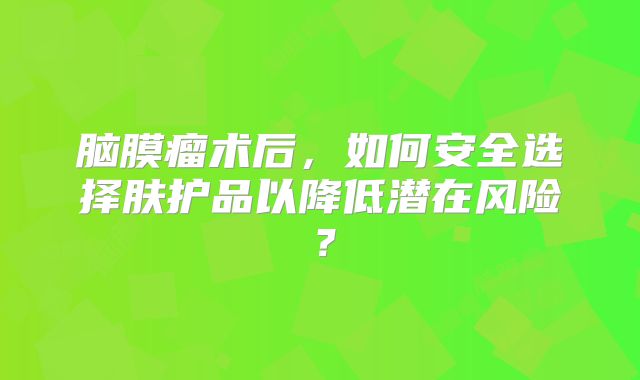 脑膜瘤术后，如何安全选择肤护品以降低潜在风险？