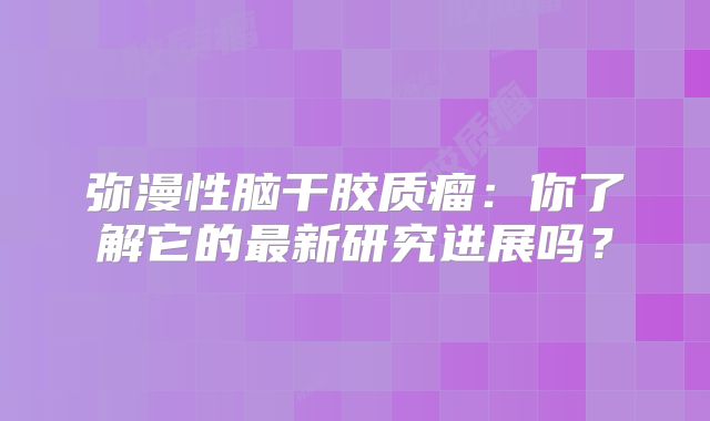 弥漫性脑干胶质瘤：你了解它的最新研究进展吗？