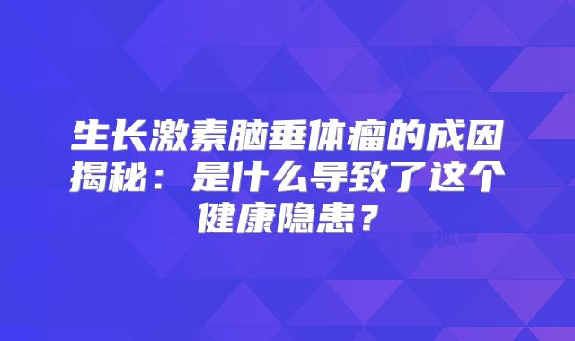 生长激素脑垂体瘤的成因揭秘：是什么导致了这个健康隐患？
