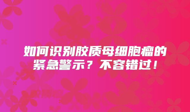 如何识别胶质母细胞瘤的紧急警示？不容错过！