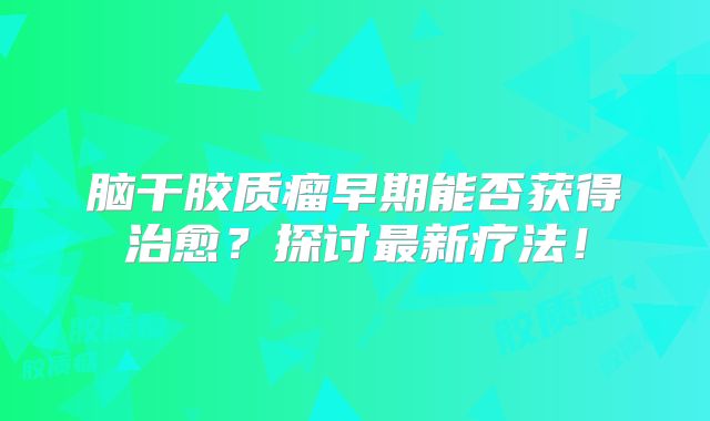 脑干胶质瘤早期能否获得治愈？探讨最新疗法！