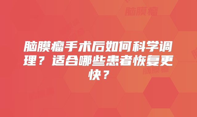 脑膜瘤手术后如何科学调理？适合哪些患者恢复更快？