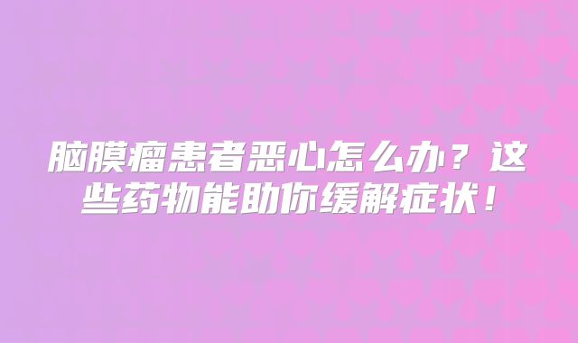 脑膜瘤患者恶心怎么办？这些药物能助你缓解症状！