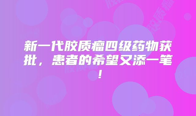 新一代胶质瘤四级药物获批，患者的希望又添一笔！