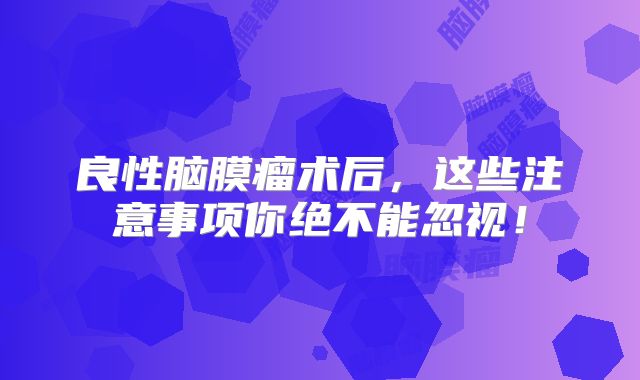 良性脑膜瘤术后，这些注意事项你绝不能忽视！