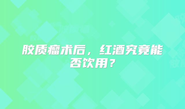 胶质瘤术后，红酒究竟能否饮用？