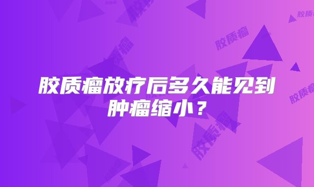 胶质瘤放疗后多久能见到肿瘤缩小？
