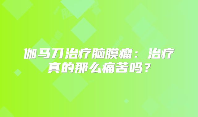 伽马刀治疗脑膜瘤：治疗真的那么痛苦吗？