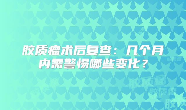 胶质瘤术后复查：几个月内需警惕哪些变化？