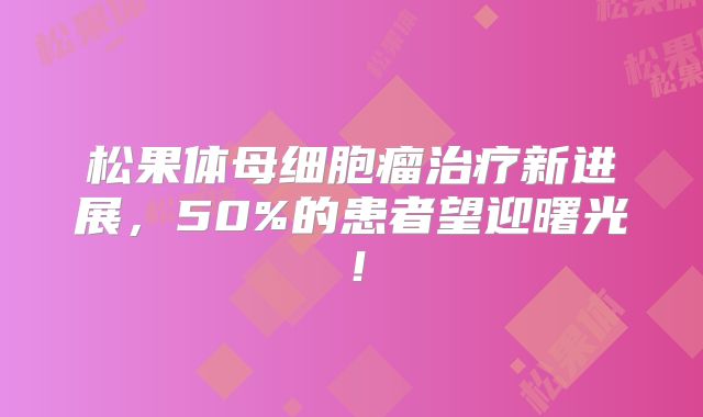 松果体母细胞瘤治疗新进展，50%的患者望迎曙光！