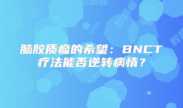 脑胶质瘤的希望：BNCT疗法能否逆转病情？