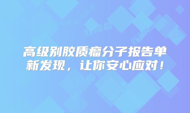 高级别胶质瘤分子报告单新发现，让你安心应对！