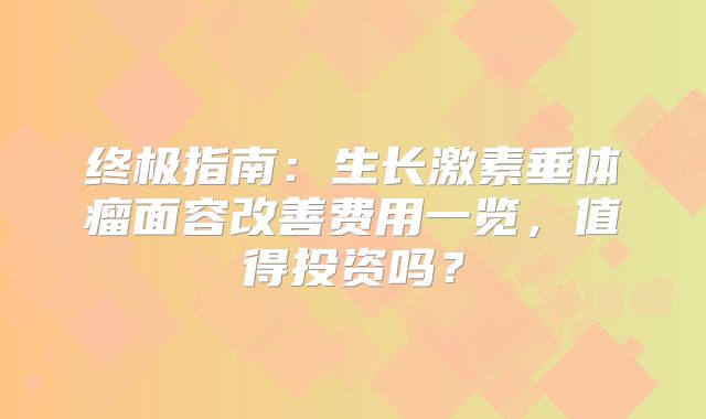 终极指南：生长激素垂体瘤面容改善费用一览，值得投资吗？
