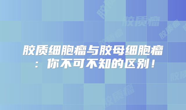 胶质细胞瘤与胶母细胞瘤：你不可不知的区别！