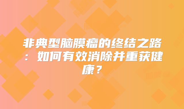 非典型脑膜瘤的终结之路：如何有效消除并重获健康？