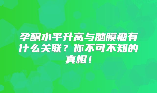 孕酮水平升高与脑膜瘤有什么关联？你不可不知的真相！