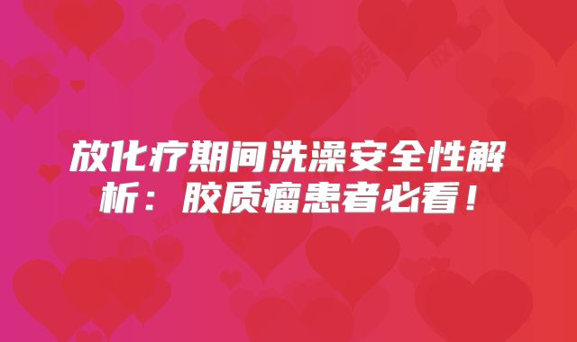 放化疗期间洗澡安全性解析：胶质瘤患者必看！