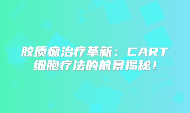 胶质瘤治疗革新：CART细胞疗法的前景揭秘！