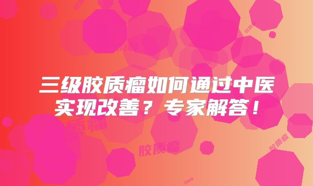 三级胶质瘤如何通过中医实现改善？专家解答！