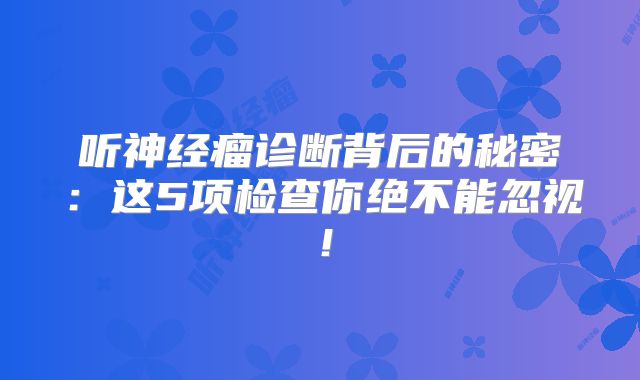 听神经瘤诊断背后的秘密：这5项检查你绝不能忽视！