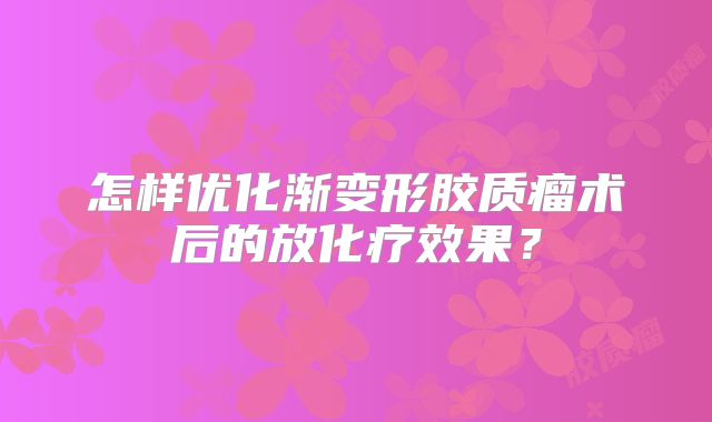 怎样优化渐变形胶质瘤术后的放化疗效果？