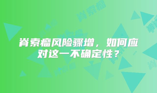 脊索瘤风险骤增，如何应对这一不确定性？