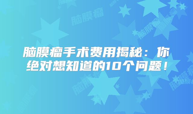 脑膜瘤手术费用揭秘：你绝对想知道的10个问题！