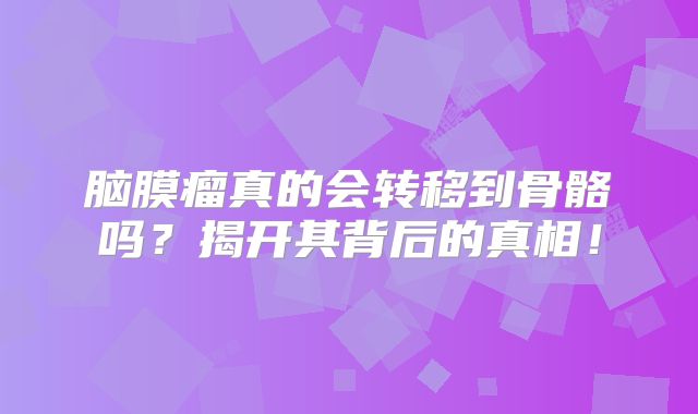 脑膜瘤真的会转移到骨骼吗？揭开其背后的真相！