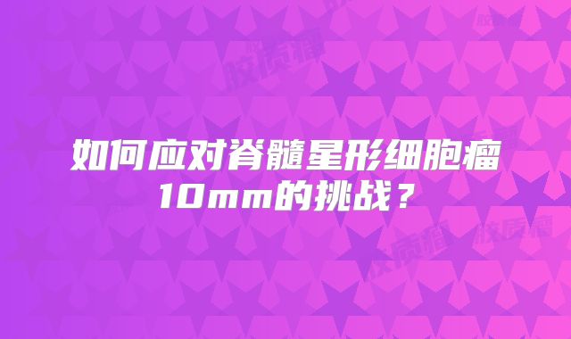如何应对脊髓星形细胞瘤10mm的挑战？