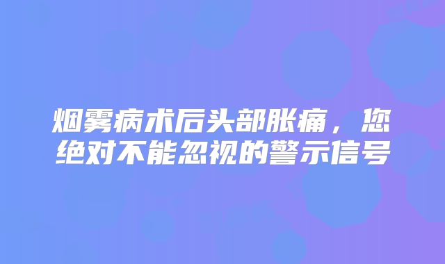 烟雾病术后头部胀痛，您绝对不能忽视的警示信号