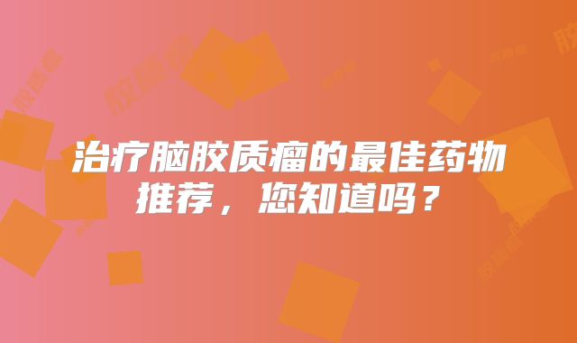 治疗脑胶质瘤的最佳药物推荐，您知道吗？