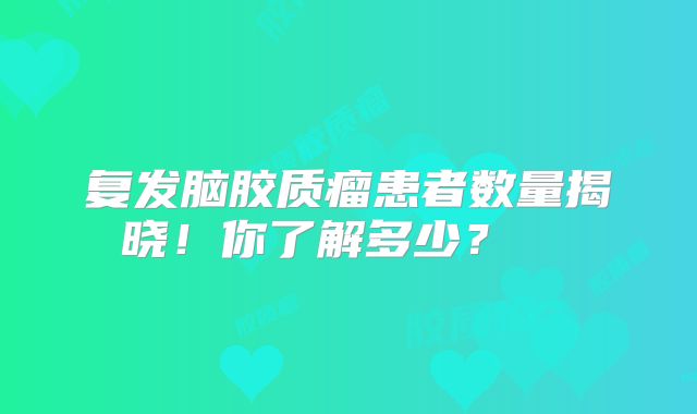 复发脑胶质瘤患者数量揭晓！你了解多少？  