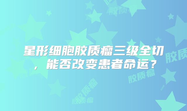 星形细胞胶质瘤三级全切，能否改变患者命运？