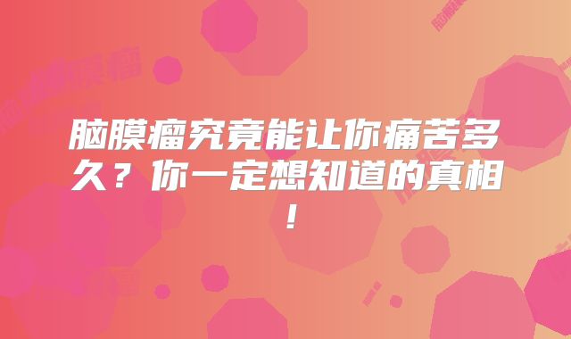 脑膜瘤究竟能让你痛苦多久？你一定想知道的真相！