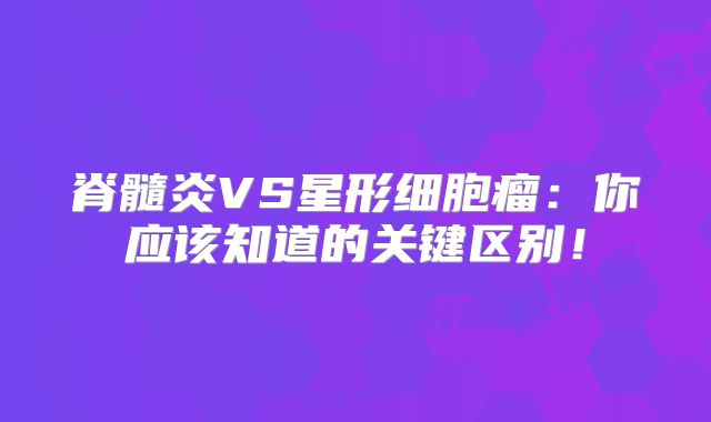 脊髓炎VS星形细胞瘤：你应该知道的关键区别！