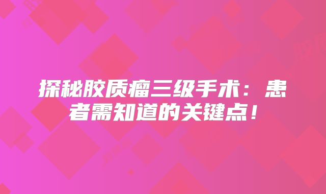 探秘胶质瘤三级手术：患者需知道的关键点！