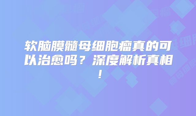 软脑膜髓母细胞瘤真的可以治愈吗？深度解析真相！