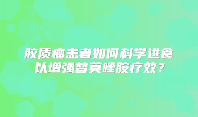 胶质瘤患者如何科学进食以增强替莫唑胺疗效？